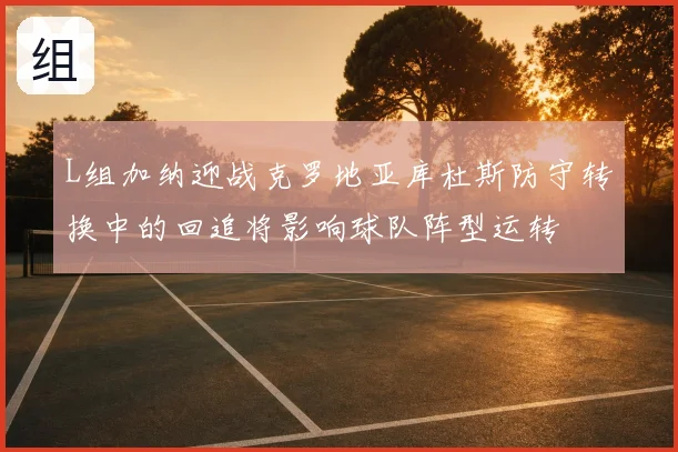 L组加纳迎战克罗地亚库杜斯防守转换中的回追将影响球队阵型运转
